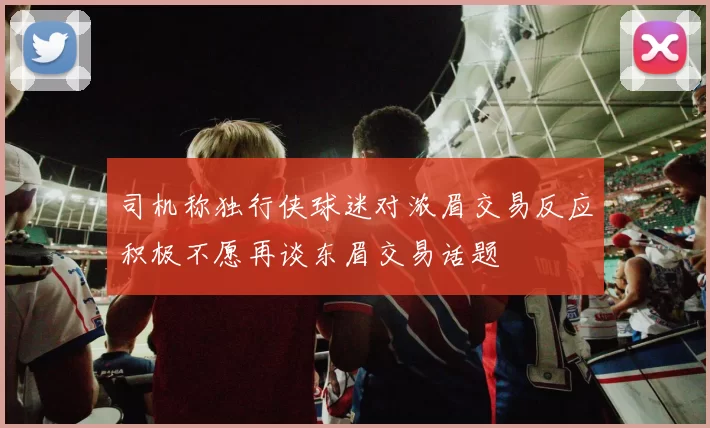 司机称独行侠球迷对浓眉交易反应积极不愿再谈东眉交易话题
