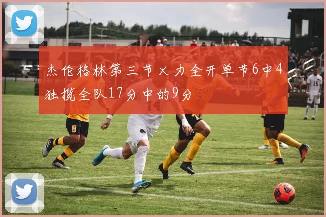 杰伦格林第三节火力全开单节6中4独揽全队17分中的9分