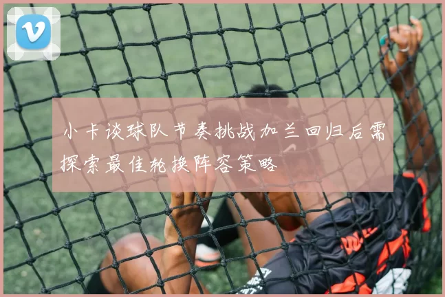 小卡谈球队节奏挑战加兰回归后需探索最佳轮换阵容策略