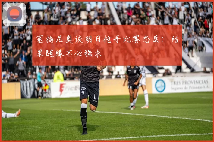 塞梅尼奥谈明日枪手比赛态度：结果随缘不必强求