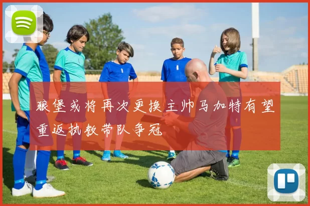 狼堡或将再次更换主帅马加特有望重返执教带队争冠