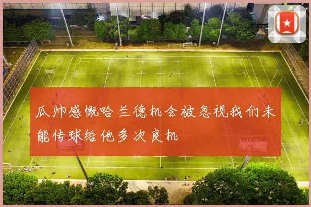 瓜帅感慨哈兰德机会被忽视我们未能传球给他多次良机