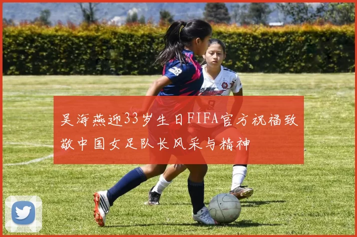 吴海燕迎33岁生日FIFA官方祝福致敬中国女足队长风采与精神