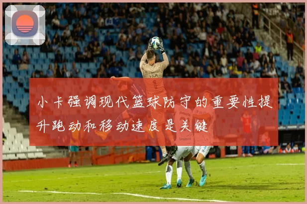 小卡强调现代篮球防守的重要性提升跑动和移动速度是关键