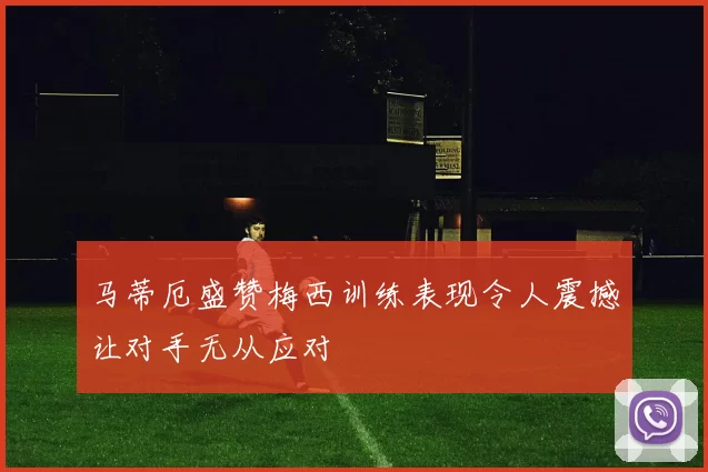 马蒂厄盛赞梅西训练表现令人震撼让对手无从应对