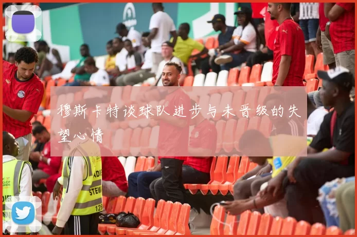 穆斯卡特谈球队进步与未晋级的失望心情