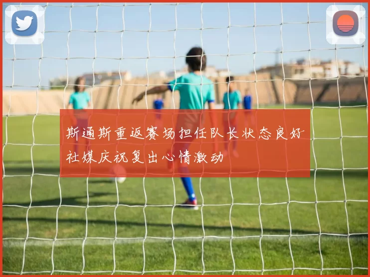 斯通斯重返赛场担任队长状态良好社媒庆祝复出心情激动