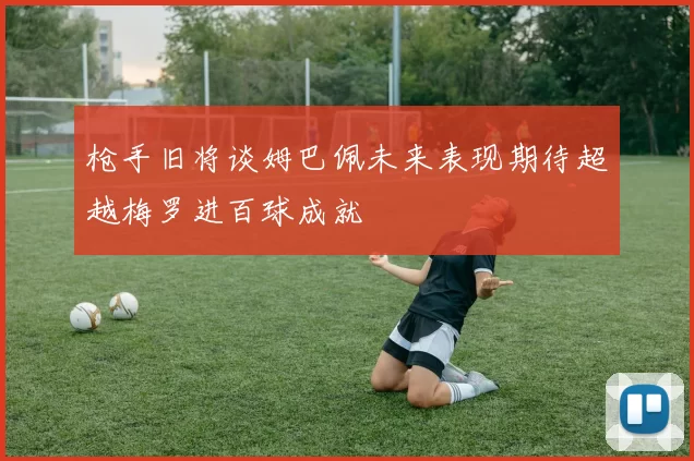 枪手旧将谈姆巴佩未来表现期待超越梅罗进百球成就