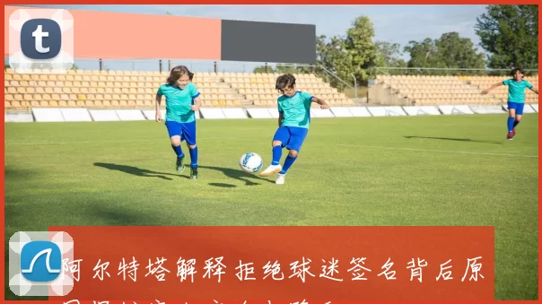 阿尔特塔解释拒绝球迷签名背后原因保护家人安全与隐私