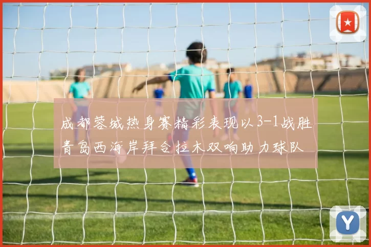 成都蓉城热身赛精彩表现以3-1战胜青岛西海岸拜合拉木双响助力球队胜利