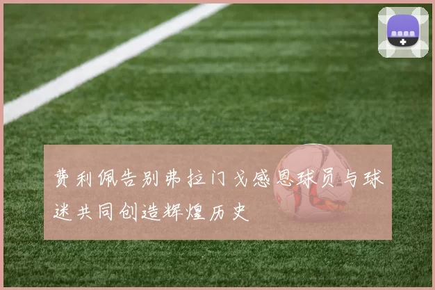 费利佩告别弗拉门戈感恩球员与球迷共同创造辉煌历史